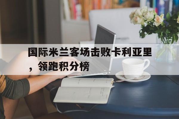 国际米兰客场击败卡利亚里,领跑积分榜(国际米兰对战卡利亚里) 国际米兰客场击败卡利亚里,领跑积分榜(国际米兰对战卡利亚里)