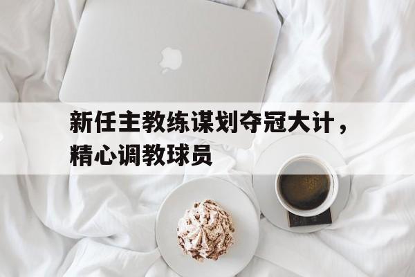 新任主教练谋划夺冠大计,精心调教球员的简单介绍 新任主教练谋划夺冠大计,精心调教球员的简单介绍