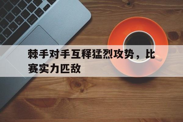 关于棘手对手互释猛烈攻势,比赛实力匹敌的信息 关于棘手对手互释猛烈攻势,比赛实力匹敌的信息