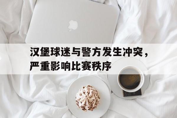 汉堡球迷与警方发生冲突，严重影响比赛秩序(汉堡球队阵容)